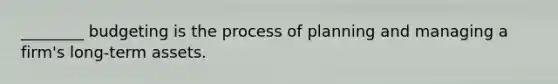 ________ budgeting is the process of planning and managing a firm's long-term assets.