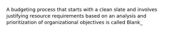 A budgeting process that starts with a clean slate and involves justifying resource requirements based on an analysis and prioritization of organizational objectives is called Blank_