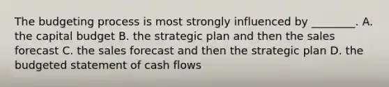 The budgeting process is most strongly influenced by​ ________. A. the capital budget B. the strategic plan and then the sales forecast C. the sales forecast and then the strategic plan D. the budgeted statement of cash flows