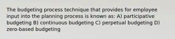 The budgeting process technique that provides for employee input into the planning process is known as: A) participative budgeting B) continuous budgeting C) perpetual budgeting D) zero-based budgeting