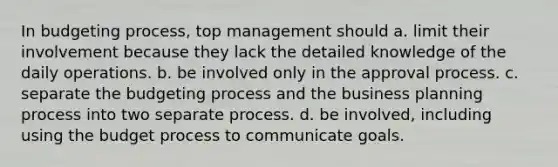 In budgeting process, top management should a. limit their involvement because they lack the detailed knowledge of the daily operations. b. be involved only in the approval process. c. separate the budgeting process and the business planning process into two separate process. d. be involved, including using the budget process to communicate goals.