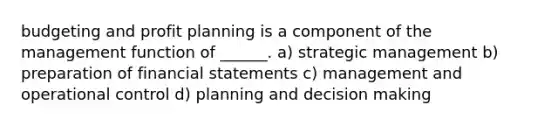 budgeting and profit planning is a component of the management function of ______. a) strategic management b) preparation of financial statements c) management and operational control d) planning and decision making