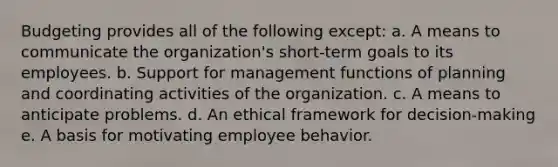 Budgeting provides all of the following except: a. A means to communicate the organization's short-term goals to its employees. b. Support for management functions of planning and coordinating activities of the organization. c. A means to anticipate problems. d. An ethical framework for decision-making e. A basis for motivating employee behavior.