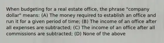 When budgeting for a real estate office, the phrase "company dollar" means: (A) The money required to establish an office and run it for a given period of time; (B) The income of an office after all expenses are subtracted; (C) The income of an office after all commissions are subtracted; (D) None of the above