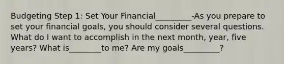 Budgeting Step 1: Set Your Financial_________-As you prepare to set your financial goals, you should consider several questions. What do I want to accomplish in the next month, year, five years? What is________to me? Are my goals_________?