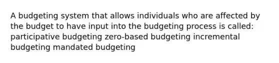 A budgeting system that allows individuals who are affected by the budget to have input into the budgeting process is called: participative budgeting zero-based budgeting incremental budgeting mandated budgeting