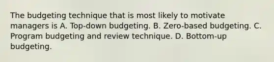 The budgeting technique that is most likely to motivate managers is A. Top-down budgeting. B. Zero-based budgeting. C. Program budgeting and review technique. D. Bottom-up budgeting.