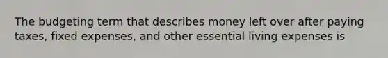 The budgeting term that describes money left over after paying taxes, fixed expenses, and other essential living expenses is