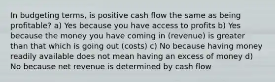 In budgeting terms, is positive cash flow the same as being profitable? a) Yes because you have access to profits b) Yes because the money you have coming in (revenue) is greater than that which is going out (costs) c) No because having money readily available does not mean having an excess of money d) No because net revenue is determined by cash flow