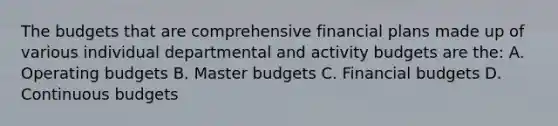 The budgets that are comprehensive financial plans made up of various individual departmental and activity budgets are the: A. Operating budgets B. Master budgets C. Financial budgets D. Continuous budgets