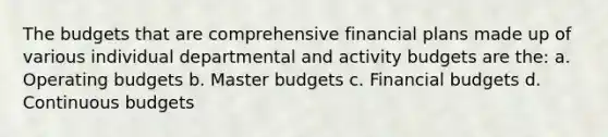 The budgets that are comprehensive financial plans made up of various individual departmental and activity budgets are the: a. Operating budgets b. Master budgets c. Financial budgets d. Continuous budgets