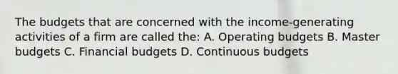 The budgets that are concerned with the income-generating activities of a firm are called the: A. <a href='https://www.questionai.com/knowledge/kCAQj70Dv6-operating-budgets' class='anchor-knowledge'>operating budgets</a> B. Master budgets C. Financial budgets D. Continuous budgets