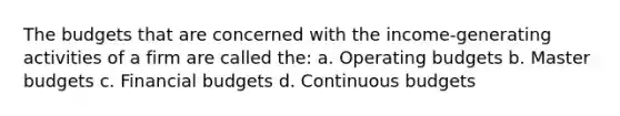 The budgets that are concerned with the income-generating activities of a firm are called the: a. Operating budgets b. Master budgets c. Financial budgets d. Continuous budgets