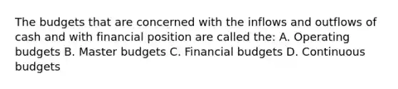 The budgets that are concerned with the inflows and outflows of cash and with financial position are called the: A. Operating budgets B. Master budgets C. Financial budgets D. Continuous budgets