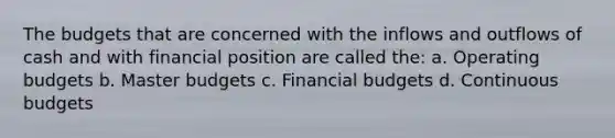 The budgets that are concerned with the inflows and outflows of cash and with financial position are called the: a. Operating budgets b. Master budgets c. Financial budgets d. Continuous budgets