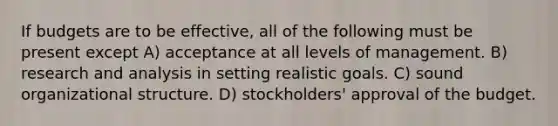 If budgets are to be effective, all of the following must be present except A) acceptance at all levels of management. B) research and analysis in setting realistic goals. C) sound organizational structure. D) stockholders' approval of the budget.