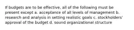 If budgets are to be effective, all of the following must be present except a. acceptance of all levels of management b. research and analysis in setting realistic goals c. stockholders' approval of the budget d. sound organizational structure