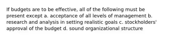 If budgets are to be effective, all of the following must be present except a. acceptance of all levels of management b. research and analysis in setting realistic goals c. stockholders' approval of the budget d. sound organizational structure