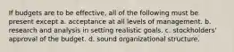 If budgets are to be effective, all of the following must be present except a. acceptance at all levels of management. b. research and analysis in setting realistic goals. c. stockholders' approval of the budget. d. sound organizational structure.