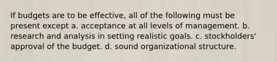 If budgets are to be effective, all of the following must be present except a. acceptance at all levels of management. b. research and analysis in setting realistic goals. c. stockholders' approval of the budget. d. sound organizational structure.