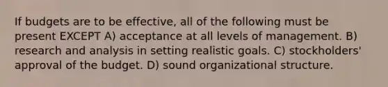 If budgets are to be effective, all of the following must be present EXCEPT A) acceptance at all levels of management. B) research and analysis in setting realistic goals. C) stockholders' approval of the budget. D) sound organizational structure.