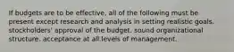 If budgets are to be effective, all of the following must be present except research and analysis in setting realistic goals. stockholders' approval of the budget. sound organizational structure. acceptance at all levels of management.