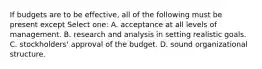 If budgets are to be effective, all of the following must be present except Select one: A. acceptance at all levels of management. B. research and analysis in setting realistic goals. C. stockholders' approval of the budget. D. sound organizational structure.