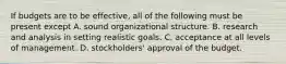 If budgets are to be effective, all of the following must be present except A. sound organizational structure. B. research and analysis in setting realistic goals. C. acceptance at all levels of management. D. stockholders' approval of the budget.