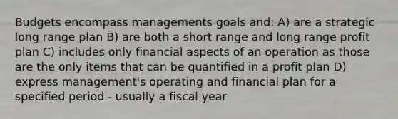 Budgets encompass managements goals and: A) are a strategic long range plan B) are both a short range and long range profit plan C) includes only financial aspects of an operation as those are the only items that can be quantified in a profit plan D) express management's operating and financial plan for a specified period - usually a fiscal year