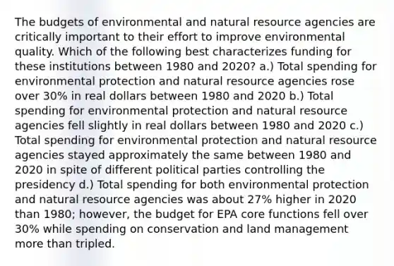 The budgets of environmental and natural resource agencies are critically important to their effort to improve environmental quality. Which of the following best characterizes funding for these institutions between 1980 and 2020? a.) Total spending for environmental protection and natural resource agencies rose over 30% in real dollars between 1980 and 2020 b.) Total spending for environmental protection and natural resource agencies fell slightly in real dollars between 1980 and 2020 c.) Total spending for environmental protection and natural resource agencies stayed approximately the same between 1980 and 2020 in spite of different political parties controlling the presidency d.) Total spending for both environmental protection and natural resource agencies was about 27% higher in 2020 than 1980; however, the budget for EPA core functions fell over 30% while spending on conservation and land management <a href='https://www.questionai.com/knowledge/keWHlEPx42-more-than' class='anchor-knowledge'>more than</a> tripled.