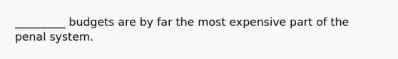 _________ budgets are by far the most expensive part of the penal system.