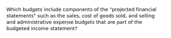 Which budgets include components of the "projected financial statements" such as the sales, cost of goods sold, and selling and administrative expense budgets that are part of the budgeted income statement?