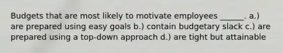 Budgets that are most likely to motivate employees ______. a.) are prepared using easy goals b.) contain budgetary slack c.) are prepared using a top-down approach d.) are tight but attainable