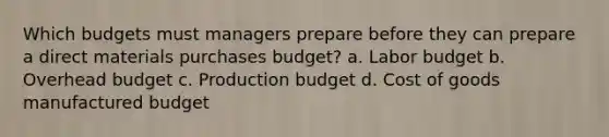 Which budgets must managers prepare before they can prepare a direct materials purchases budget? a. Labor budget b. Overhead budget c. Production budget d. Cost of goods manufactured budget