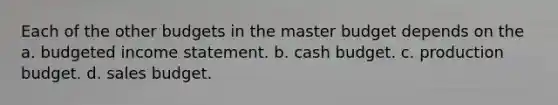 Each of the other budgets in the master budget depends on the a. budgeted <a href='https://www.questionai.com/knowledge/kCPMsnOwdm-income-statement' class='anchor-knowledge'>income statement</a>. b. <a href='https://www.questionai.com/knowledge/k5eyRVQLz3-cash-budget' class='anchor-knowledge'>cash budget</a>. c. production budget. d. sales budget.