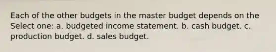 Each of the other budgets in the master budget depends on the Select one: a. budgeted income statement. b. cash budget. c. production budget. d. sales budget.