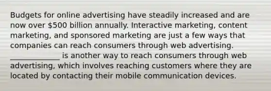 Budgets for online advertising have steadily increased and are now over​ 500 billion annually. Interactive​ marketing, content​ marketing, and sponsored marketing are just a few ways that companies can reach consumers through web advertising.​ _____________ is another way to reach consumers through web​ advertising, which involves reaching customers where they are located by contacting their mobile communication devices.