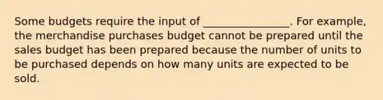 Some budgets require the input of ________________. For example, the merchandise purchases budget cannot be prepared until the sales budget has been prepared because the number of units to be purchased depends on how many units are expected to be sold.