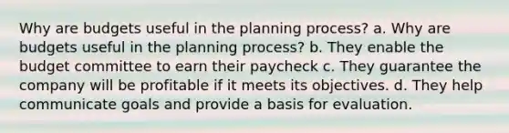 Why are budgets useful in the planning process? a. Why are budgets useful in the planning process? b. They enable the budget committee to earn their paycheck c. They guarantee the company will be profitable if it meets its objectives. d. They help communicate goals and provide a basis for evaluation.