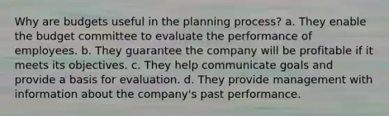 Why are budgets useful in the planning process? a. They enable the budget committee to evaluate the performance of employees. b. They guarantee the company will be profitable if it meets its objectives. c. They help communicate goals and provide a basis for evaluation. d. They provide management with information about the company's past performance.