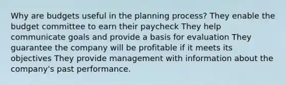 Why are budgets useful in the planning process? They enable the budget committee to earn their paycheck They help communicate goals and provide a basis for evaluation They guarantee the company will be profitable if it meets its objectives They provide management with information about the company's past performance.