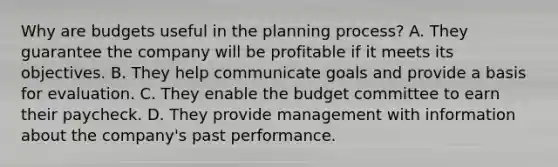 Why are budgets useful in the planning process? A. They guarantee the company will be profitable if it meets its objectives. B. They help communicate goals and provide a basis for evaluation. C. They enable the budget committee to earn their paycheck. D. They provide management with information about the company's past performance.