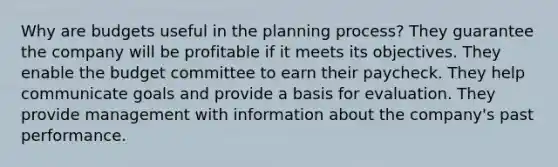 Why are budgets useful in the planning process? They guarantee the company will be profitable if it meets its objectives. They enable the budget committee to earn their paycheck. They help communicate goals and provide a basis for evaluation. They provide management with information about the company's past performance.