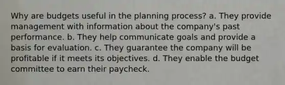 Why are budgets useful in the planning process? a. They provide management with information about the company's past performance. b. They help communicate goals and provide a basis for evaluation. c. They guarantee the company will be profitable if it meets its objectives. d. They enable the budget committee to earn their paycheck.