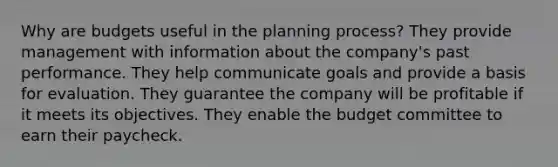 Why are budgets useful in the planning process? They provide management with information about the company's past performance. They help communicate goals and provide a basis for evaluation. They guarantee the company will be profitable if it meets its objectives. They enable the budget committee to earn their paycheck.