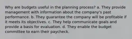 Why are budgets useful in the planning process? a. They provide management with information about the company's past performance. b. They guarantee the company will be profitable if it meets its objectives. c. They help communicate goals and provide a basis for evaluation. d. They enable the budget committee to earn their paycheck.