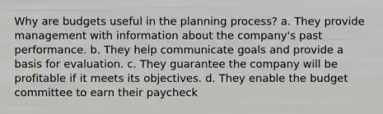 Why are budgets useful in the planning process? a. They provide management with information about the company's past performance. b. They help communicate goals and provide a basis for evaluation. c. They guarantee the company will be profitable if it meets its objectives. d. They enable the budget committee to earn their paycheck