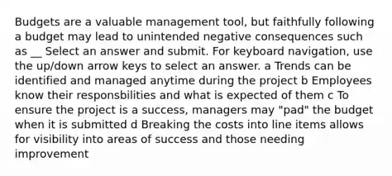 Budgets are a valuable management tool, but faithfully following a budget may lead to unintended negative consequences such as __ Select an answer and submit. For keyboard navigation, use the up/down arrow keys to select an answer. a Trends can be identified and managed anytime during the project b Employees know their responsbilities and what is expected of them c To ensure the project is a success, managers may "pad" the budget when it is submitted d Breaking the costs into line items allows for visibility into areas of success and those needing improvement