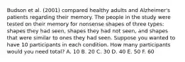 Budson et al. (2001) compared healthy adults and Alzheimer's patients regarding their memory. The people in the study were tested on their memory for nonsense shapes of three types: shapes they had seen, shapes they had not seen, and shapes that were similar to ones they had seen. Suppose you wanted to have 10 participants in each condition. How many participants would you need total? A. 10 B. 20 C. 30 D. 40 E. 50 F. 60