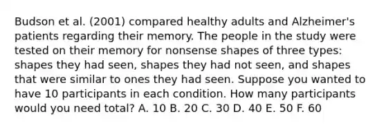 Budson et al. (2001) compared healthy adults and Alzheimer's patients regarding their memory. The people in the study were tested on their memory for nonsense shapes of three types: shapes they had seen, shapes they had not seen, and shapes that were similar to ones they had seen. Suppose you wanted to have 10 participants in each condition. How many participants would you need total? A. 10 B. 20 C. 30 D. 40 E. 50 F. 60